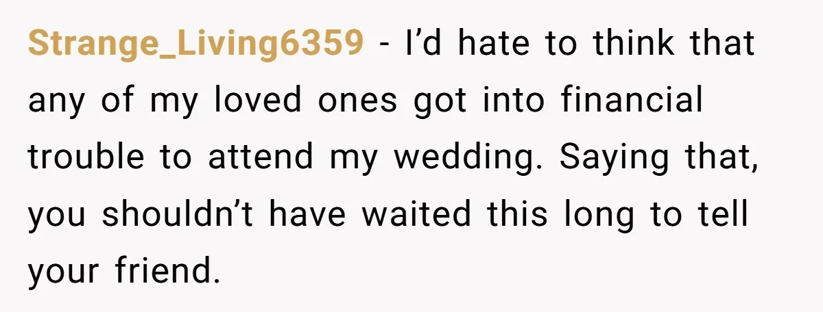 Strange_Living6359 − I’d hate to think that any of my loved ones got into financial trouble to attend my wedding. Saying that, you shouldn’t have waited this long to tell...