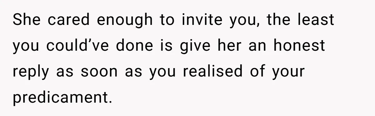 She cared enough to invite you, the least you could’ve done is give her an honest reply as soon as you realised of your predicament.