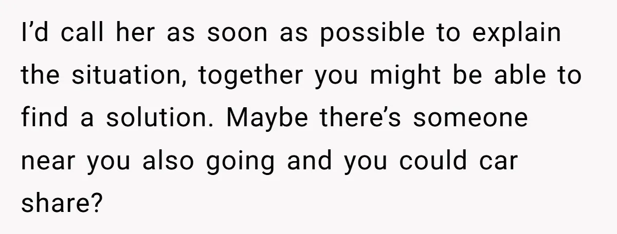 I’d call her as soon as possible to explain the situation, together you might be able to find a solution. Maybe there’s someone near you also going and you could...