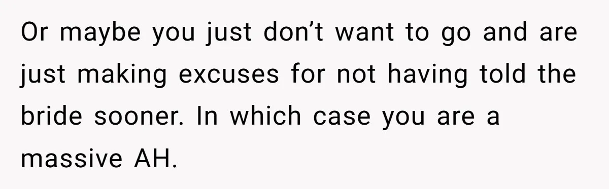 Or maybe you just don’t want to go and are just making excuses for not having told the bride sooner. In which case you are a massive AH.
