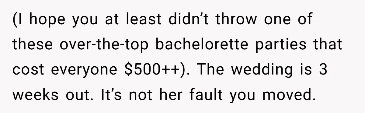 (I hope you at least didn’t throw one of these over-the-top bachelorette parties that cost everyone $500++). The wedding is 3 weeks out. It’s not her fault you moved.