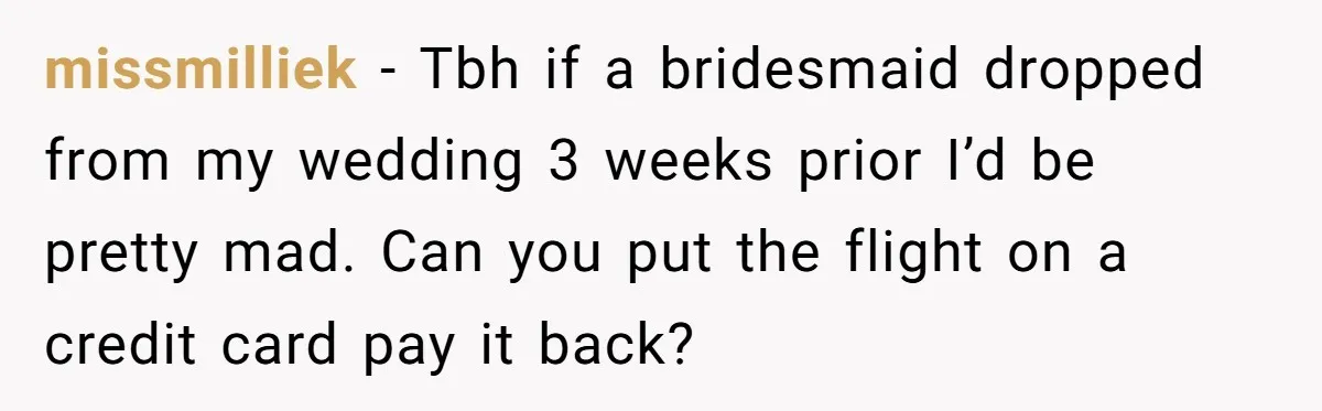 missmilliek − Tbh if a bridesmaid dropped from my wedding 3 weeks prior I’d be pretty mad. Can you put the flight on a credit card pay it back?