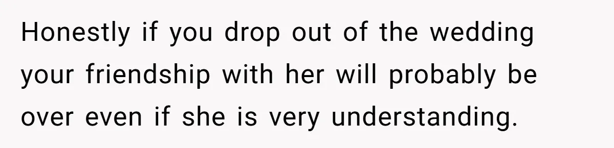 Honestly if you drop out of the wedding your friendship with her will probably be over even if she is very understanding.