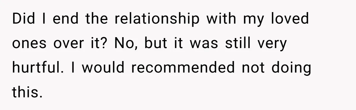 Did I end the relationship with my loved ones over it? No, but it was still very hurtful. I would recommended not doing this.