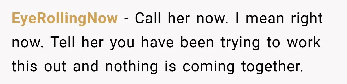 EyeRollingNow − Call her now. I mean right now. Tell her you have been trying to work this out and nothing is coming together.
