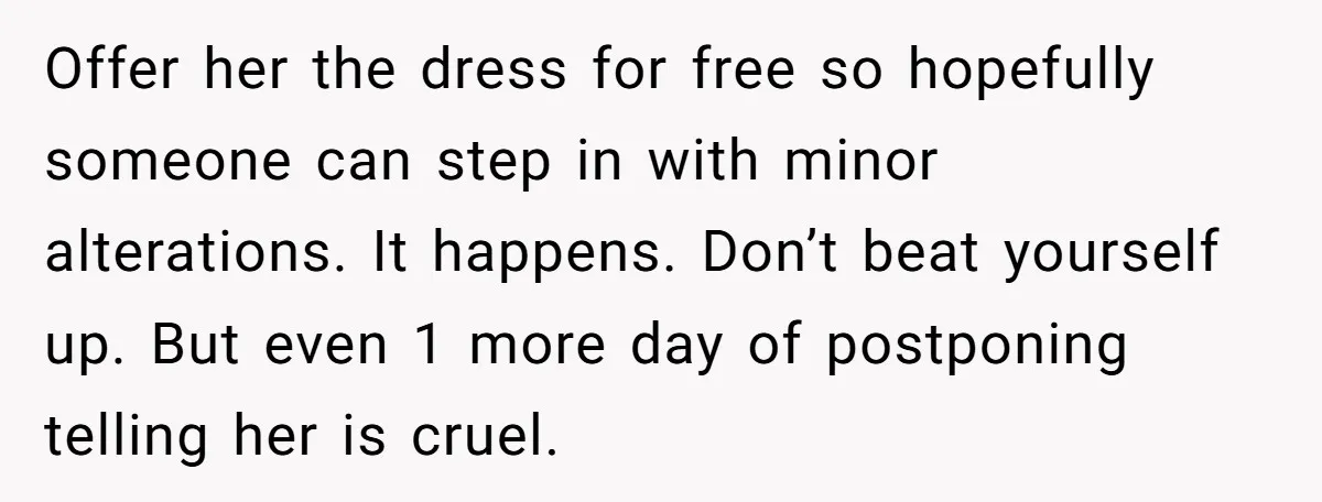 Offer her the dress for free so hopefully someone can step in with minor alterations. It happens. Don’t beat yourself up. But even 1 more day of postponing telling her...