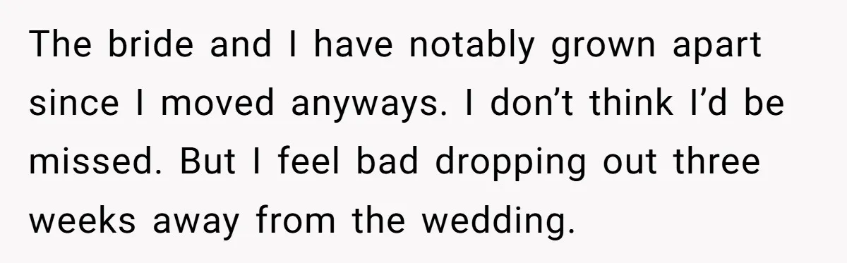 The bride and I have notably grown apart since I moved anyways. I don’t think I’d be missed. But I feel bad dropping out three weeks away from the wedding.