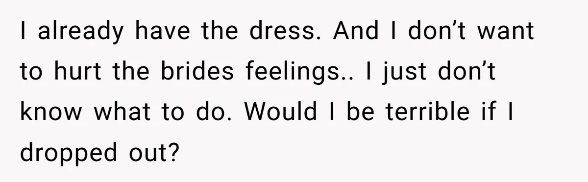 I already have the dress. And I don’t want to hurt the brides feelings.. I just don’t know what to do. Would I be terrible if I dropped out?