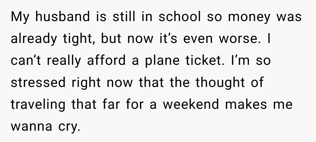 My husband is still in school so money was already tight, but now it’s even worse. I can’t really afford a plane ticket. I’m so stressed right now that the...