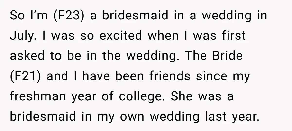 So I’m (F23) a bridesmaid in a wedding in July. I was so excited when I was first asked to be in the wedding. The Bride (F21) and I have...