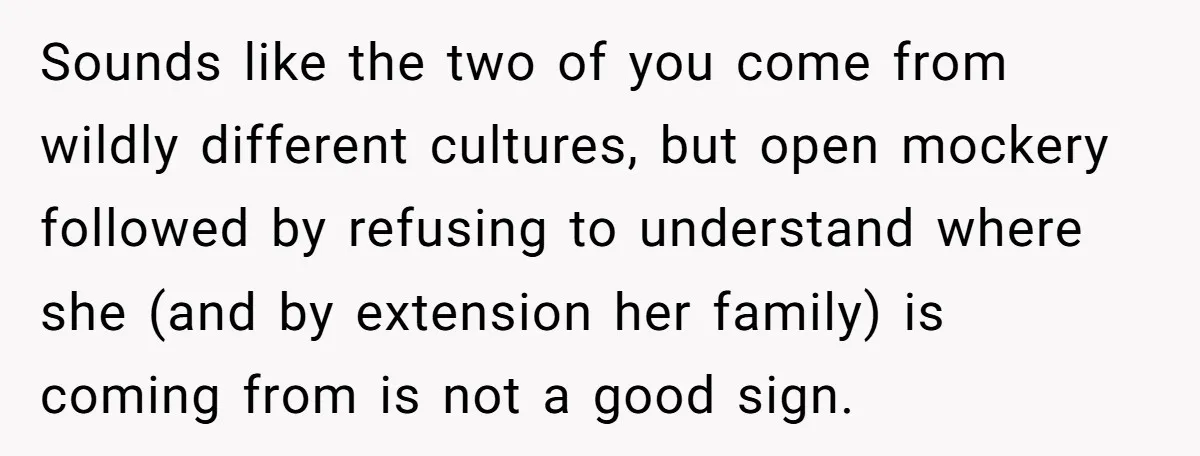 Sounds like the two of you come from wildly different cultures, but open mockery followed by refusing to understand where she (and by extension her family) is coming from is...