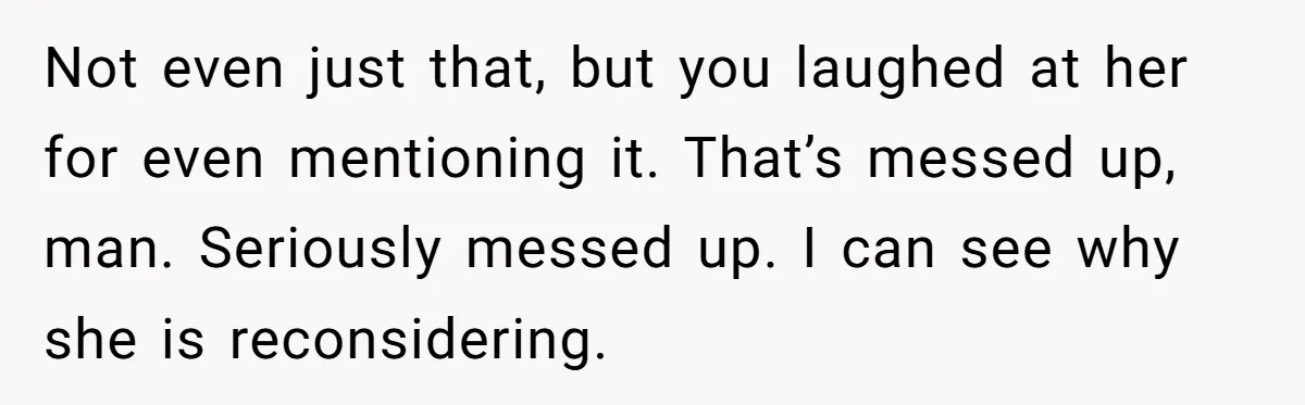 Not even just that, but you laughed at her for even mentioning it. That’s messed up, man. Seriously messed up. I can see why she is reconsidering.