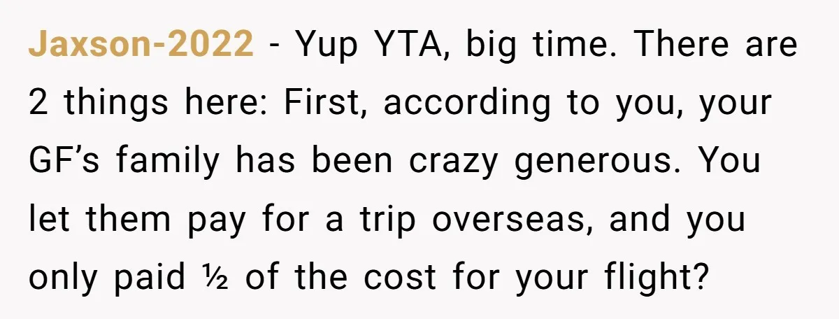 Jaxson-2022 − Yup YTA, big time. There are 2 things here: First, according to you, your GF’s family has been crazy generous. You let them pay for a trip overseas,...