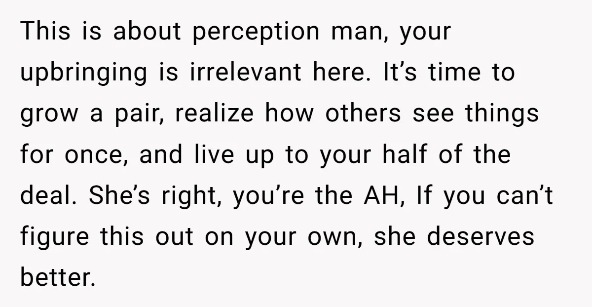 This is about perception man, your upbringing is irrelevant here. It’s time to grow a pair, realize how others see things for once, and live up to your half of...