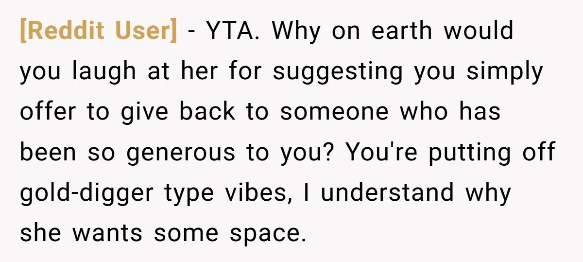 [Reddit User] − YTA. Why on earth would you laugh at her for suggesting you simply offer to give back to someone who has been so generous to you? You're...