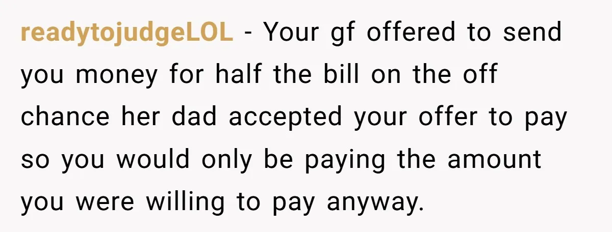readytojudgeLOL − Your gf offered to send you money for half the bill on the off chance her dad accepted your offer to pay so you would only be paying...