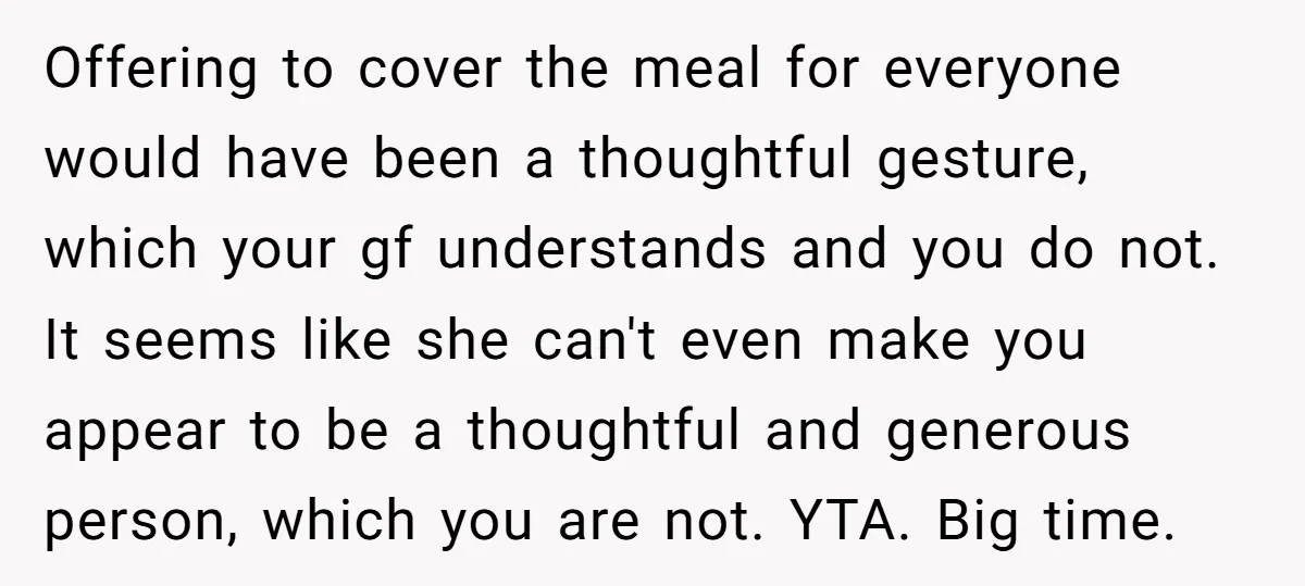 Offering to cover the meal for everyone would have been a thoughtful gesture, which your gf understands and you do not. It seems like she can't even make you appear...
