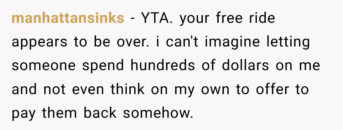 manhattansinks − YTA. your free ride appears to be over. i can't imagine letting someone spend hundreds of dollars on me and not even think on my own to offer...