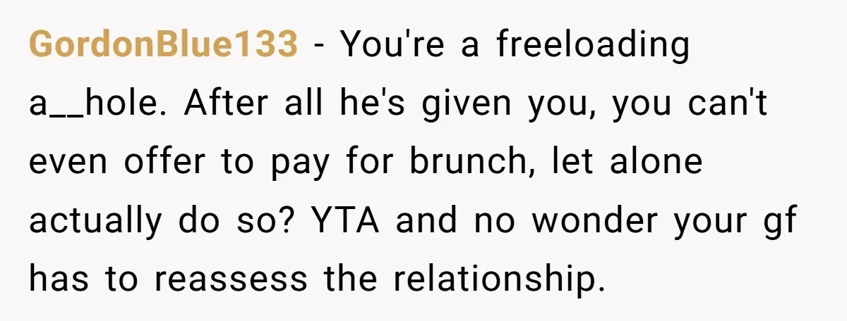 GordonBlue133 − You're a freeloading a__hole. After all he's given you, you can't even offer to pay for brunch, let alone actually do so? YTA and no wonder your gf...