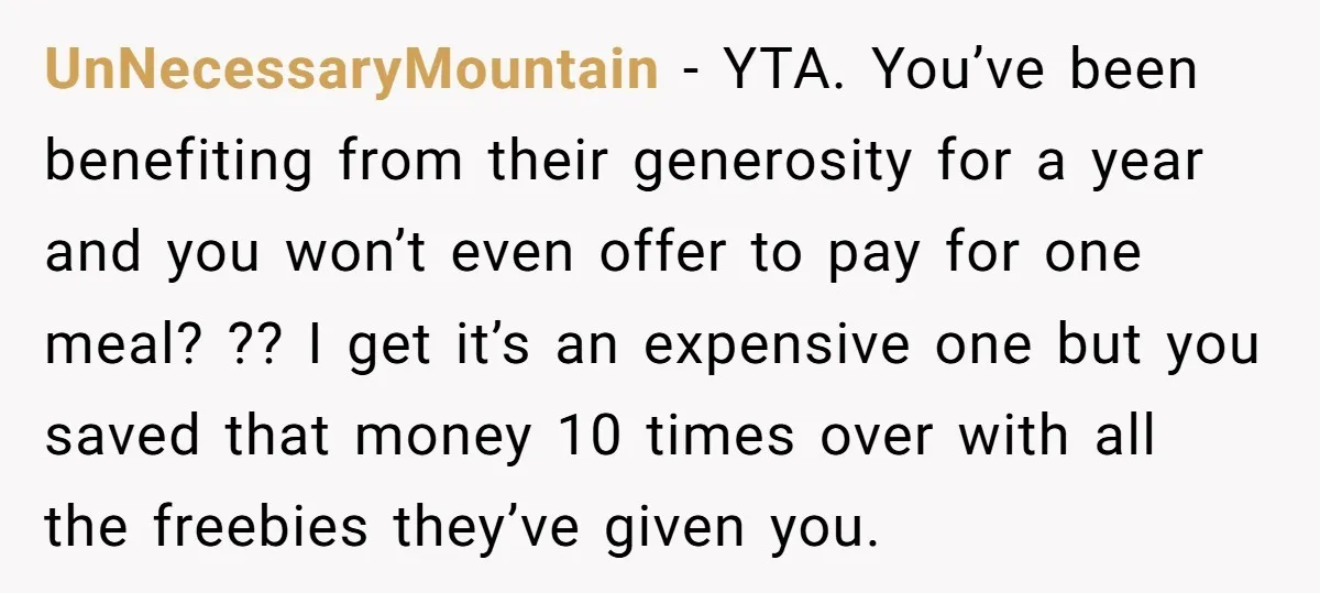 UnNecessaryMountain − YTA. You’ve been benefiting from their generosity for a year and you won’t even offer to pay for one meal? ?? I get it’s an expensive one but...