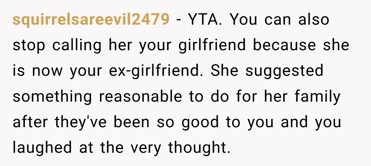 squirrelsareevil2479 − YTA. You can also stop calling her your girlfriend because she is now your ex-girlfriend. She suggested something reasonable to do for her family after they've been so...