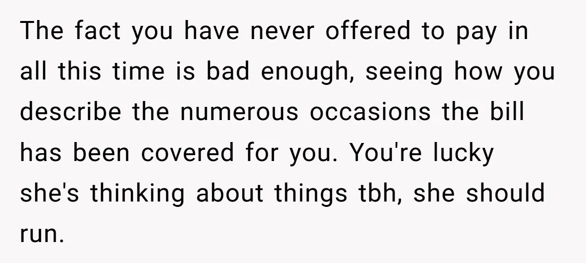 The fact you have never offered to pay in all this time is bad enough, seeing how you describe the numerous occasions the bill has been covered for you. You're...