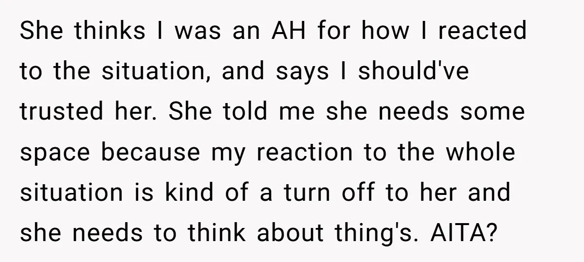 She thinks I was an AH for how I reacted to the situation, and says I should've trusted her. She told me she needs some space because my reaction to...