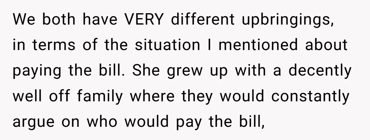 We both have VERY different upbringings, in terms of the situation I mentioned about paying the bill. She grew up with a decently well off family where they would constantly...