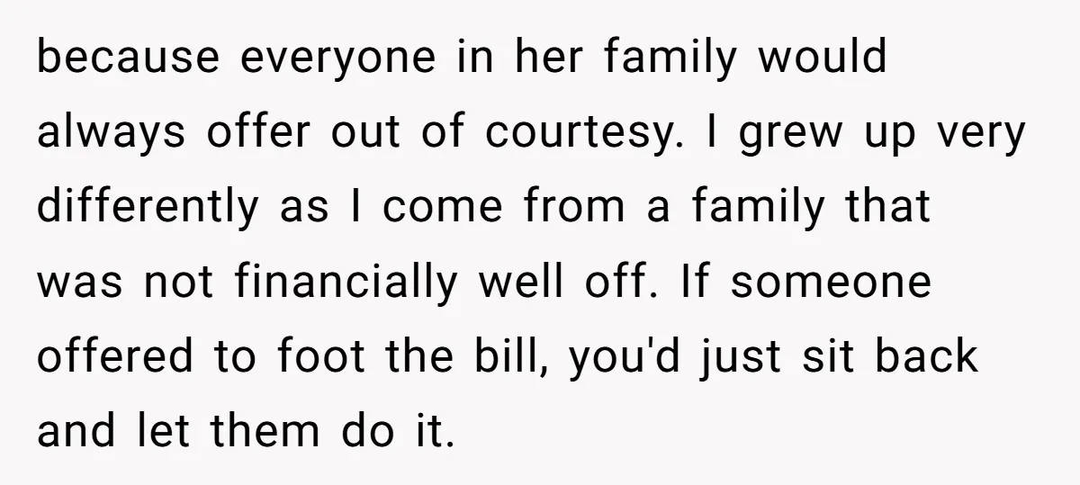 because everyone in her family would always offer out of courtesy. I grew up very differently as I come from a family that was not financially well off. If someone...