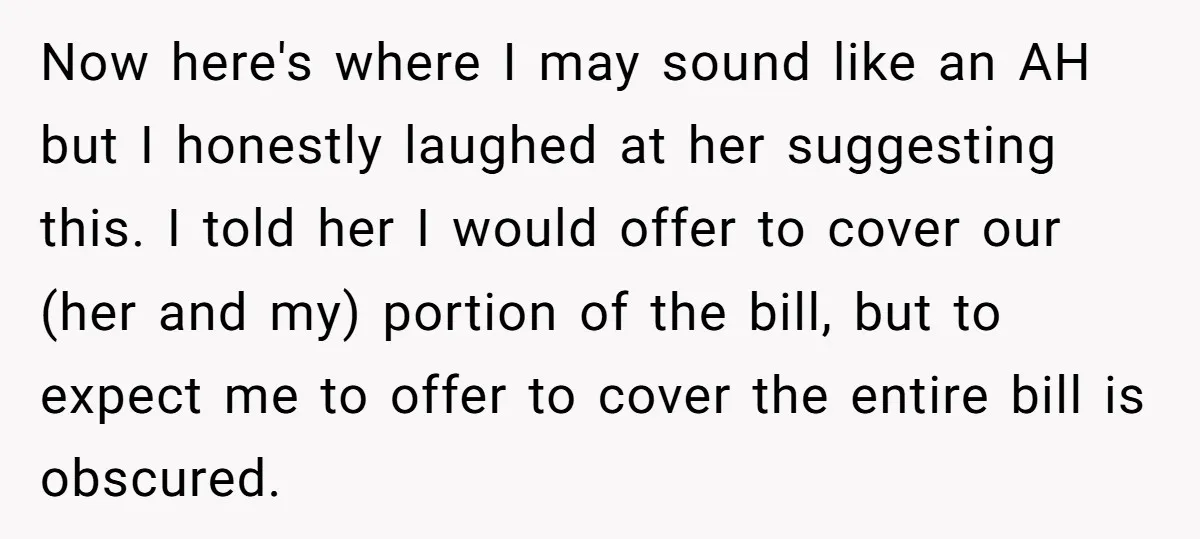 Now here's where I may sound like an AH but I honestly laughed at her suggesting this. I told her I would offer to cover our (her and my) portion...