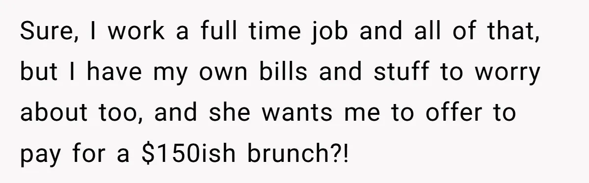 Sure, I work a full time job and all of that, but I have my own bills and stuff to worry about too, and she wants me to offer to...