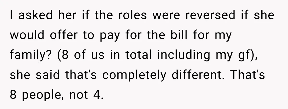 I asked her if the roles were reversed if she would offer to pay for the bill for my family? (8 of us in total including my gf), she said...