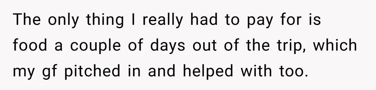 The only thing I really had to pay for is food a couple of days out of the trip, which my gf pitched in and helped with too.