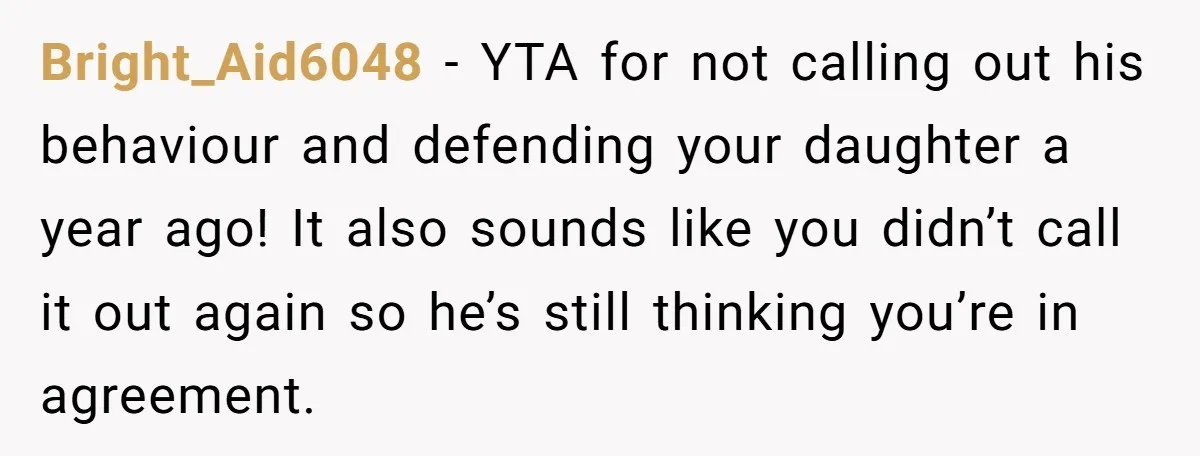 Bright_Aid6048 − YTA for not calling out his behaviour and defending your daughter a year ago! It also sounds like you didn’t call it out again so he’s still thinking...