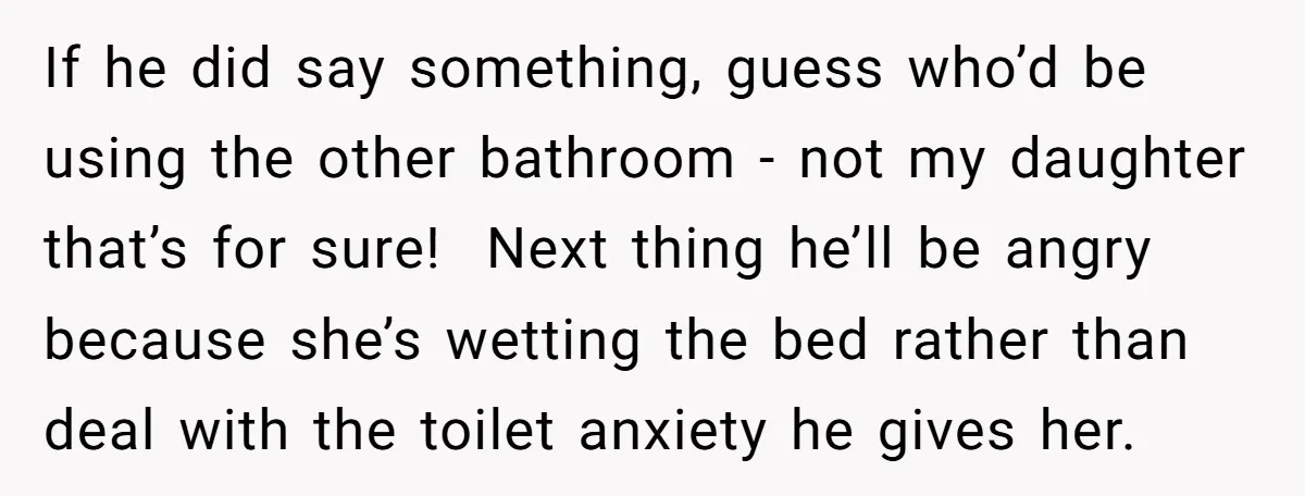 If he did say something, guess who’d be using the other bathroom - not my daughter that’s for sure! Next thing he’ll be angry because she’s wetting the bed rather...