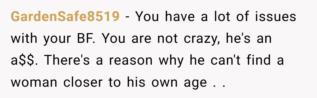 GardenSafe8519 − You have a lot of issues with your BF. You are not crazy, he's an a$$. There's a reason why he can't find a woman closer to his...