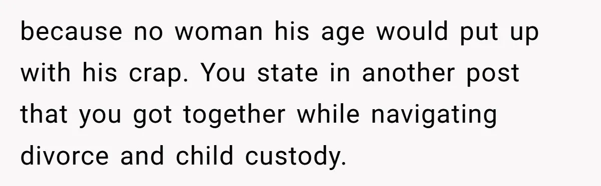 because no woman his age would put up with his crap. You state in another post that you got together while navigating divorce and child custody.
