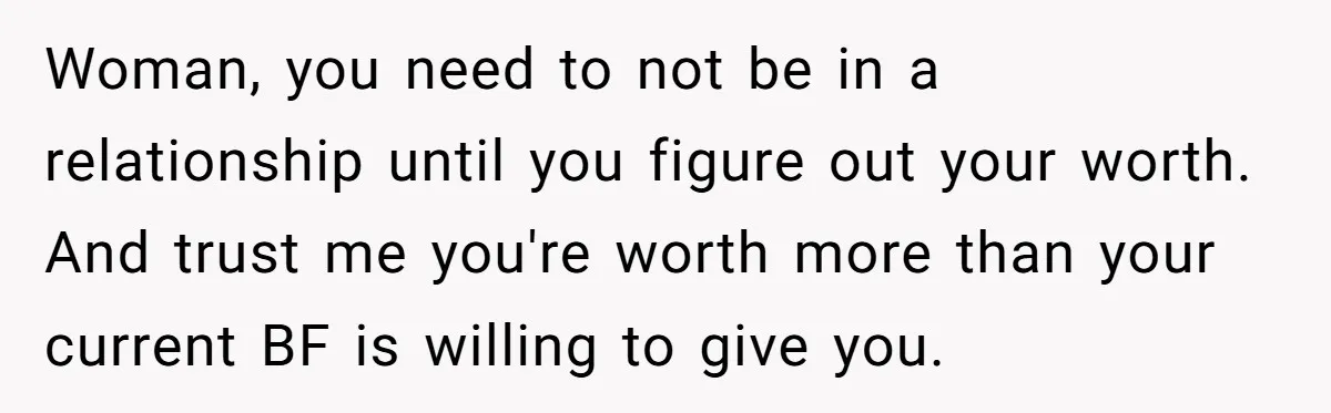 Woman, you need to not be in a relationship until you figure out your worth. And trust me you're worth more than your current BF is willing to give you.