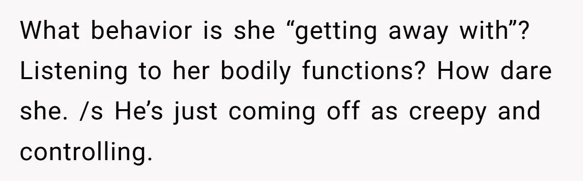 What behavior is she “getting away with”? Listening to her bodily functions? How dare she. /s He’s just coming off as creepy and controlling.