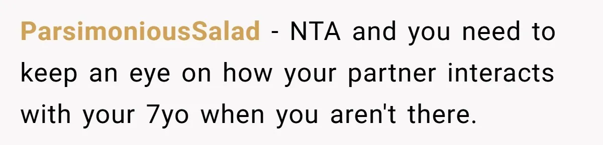 ParsimoniousSalad − NTA and you need to keep an eye on how your partner interacts with your 7yo when you aren't there.