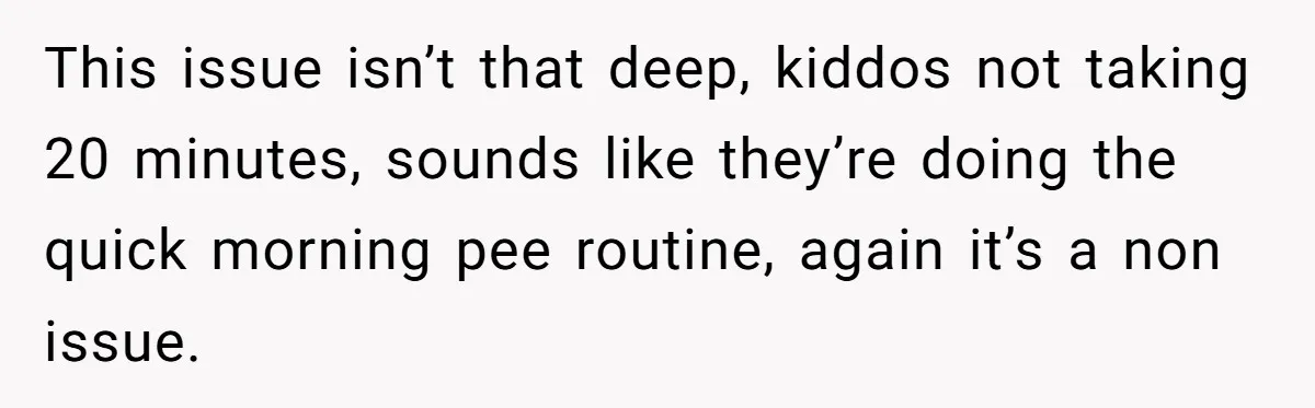 This issue isn’t that deep, kiddos not taking 20 minutes, sounds like they’re doing the quick morning pee routine, again it’s a non issue.