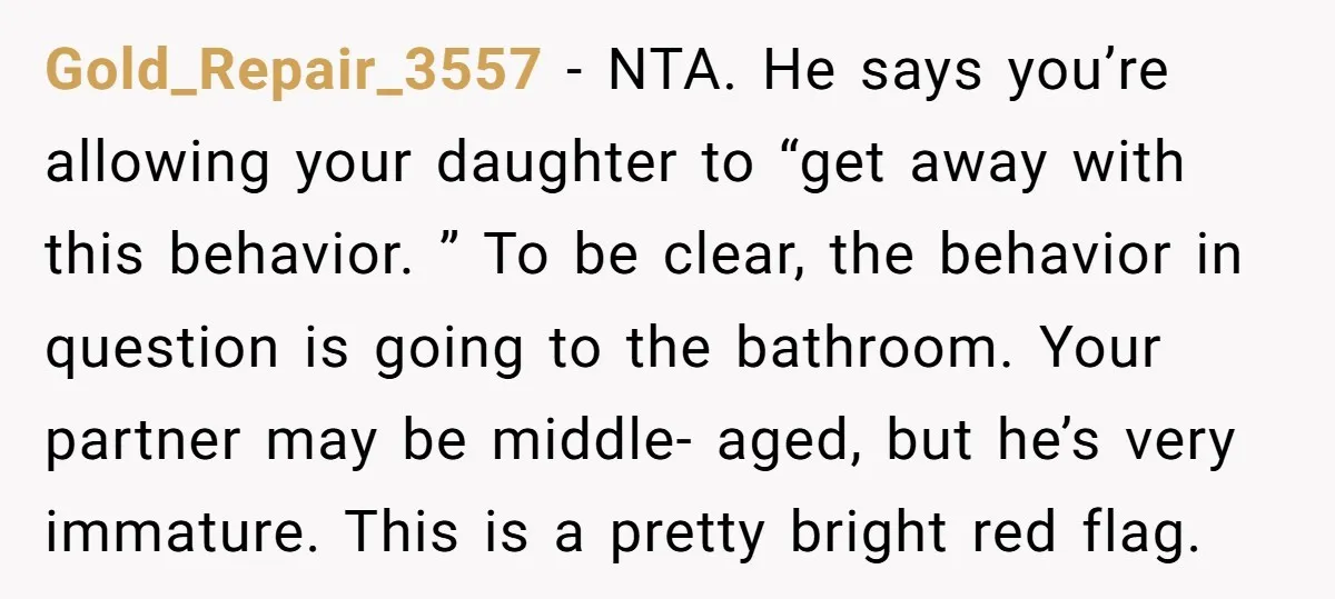 Gold_Repair_3557 − NTA. He says you’re allowing your daughter to “get away with this behavior. ” To be clear, the behavior in question is going to the bathroom. Your partner...