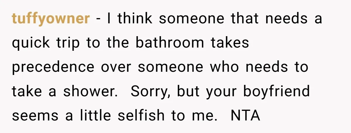 tuffyowner − I think someone that needs a quick trip to the bathroom takes precedence over someone who needs to take a shower. Sorry, but your boyfriend seems a little...