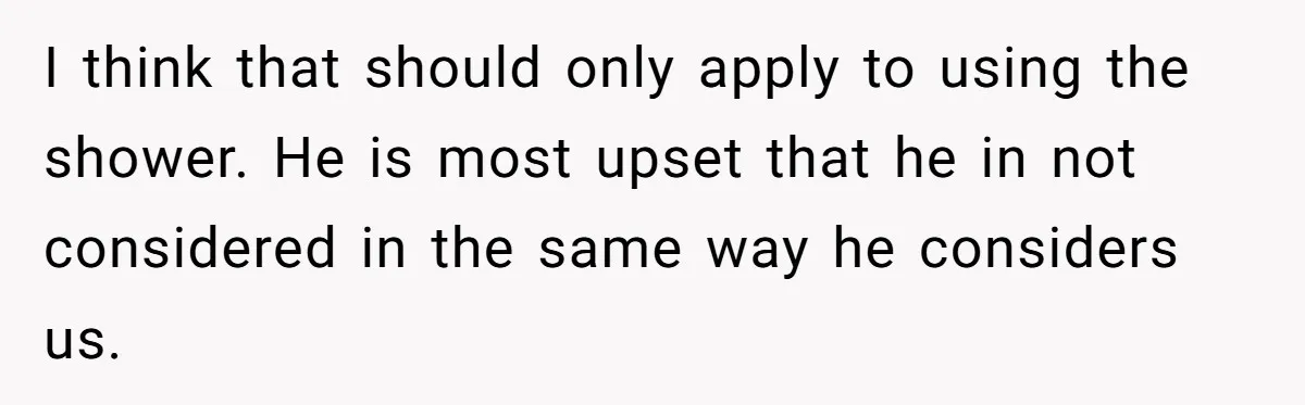 I think that should only apply to using the shower. He is most upset that he in not considered in the same way he considers us.