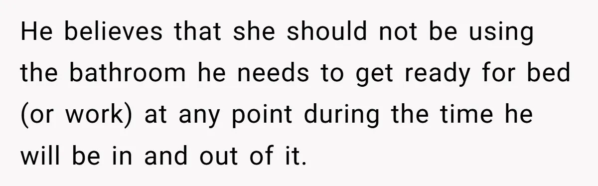 He believes that she should not be using the bathroom he needs to get ready for bed (or work) at any point during the time he will be in and...