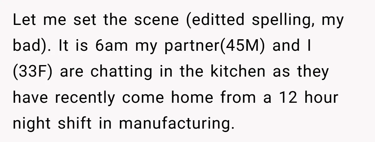 Let me set the scene (editted spelling, my bad). It is 6am my partner(45M) and I (33F) are chatting in the kitchen as they have recently come home from a...