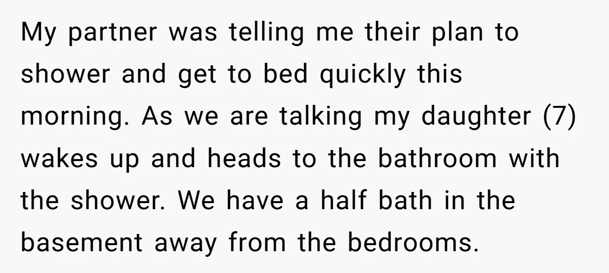 My partner was telling me their plan to shower and get to bed quickly this morning. As we are talking my daughter (7) wakes up and heads to the bathroom...