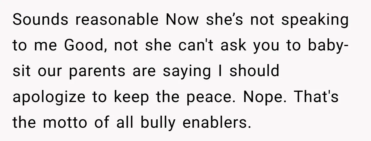 Sounds reasonable Now she’s not speaking to me Good, not she can't ask you to baby-sit our parents are saying I should apologize to keep the peace. Nope. That's the...