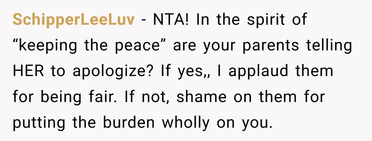 SchipperLeeLuv − NTA! In the spirit of “keeping the peace” are your parents telling HER to apologize? If yes,, I applaud them for being fair. If not, shame on them...