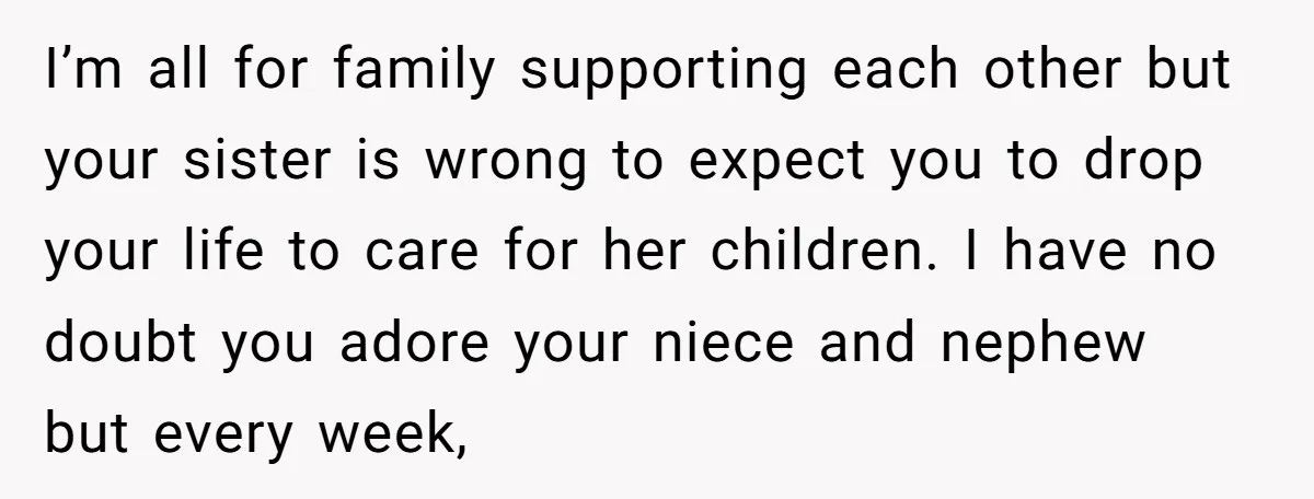 I’m all for family supporting each other but your sister is wrong to expect you to drop your life to care for her children. I have no doubt you adore...